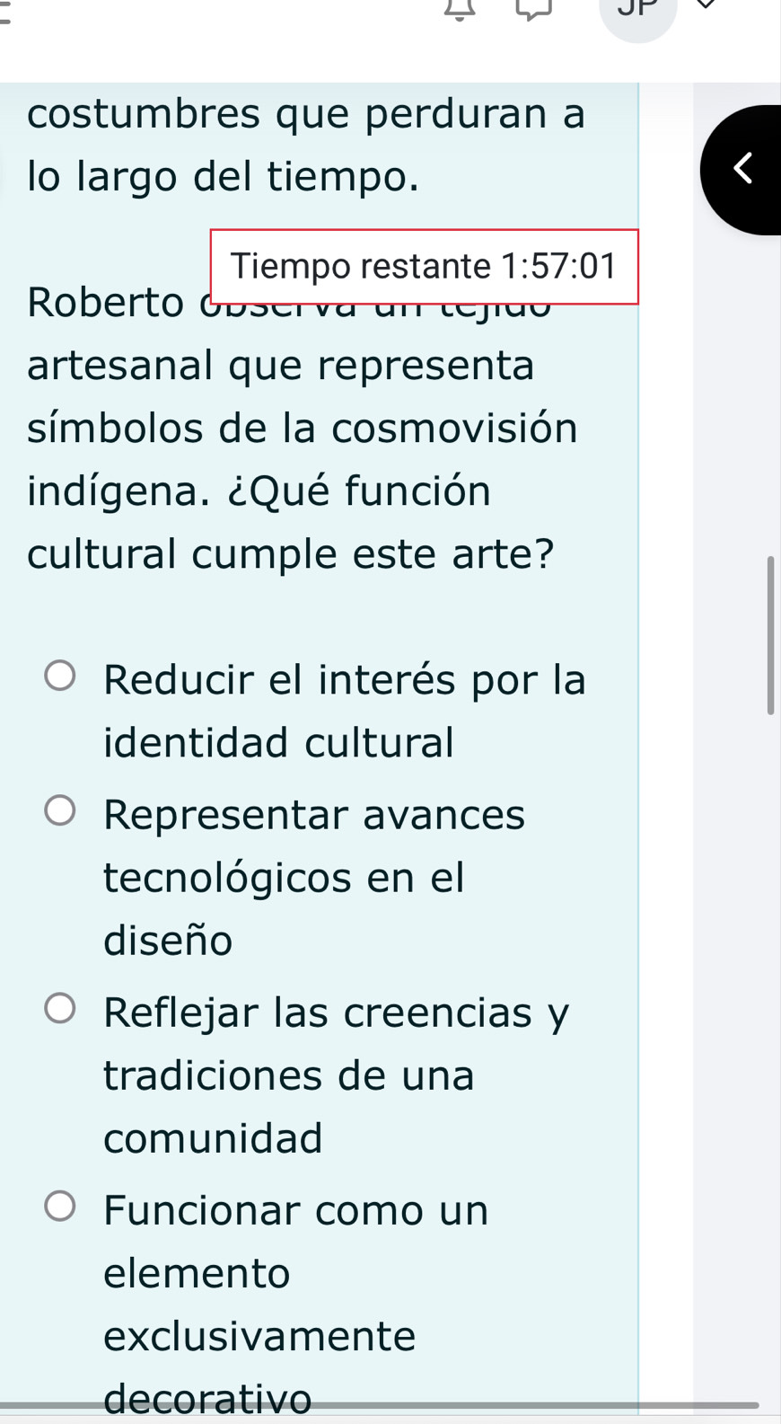 costumbres que perduran a
lo largo del tiempo.
Tiempo restante 1:57:01
Roberto obser va un tejido
artesanal que representa
símbolos de la cosmovisión
indígena. ¿Qué función
cultural cumple este arte?
Reducir el interés por la
identidad cultural
Representar avances
tecnológicos en el
diseño
Reflejar las creencias y
tradiciones de una
comunidad
Funcionar como un
elemento
exclusivamente
decorativo