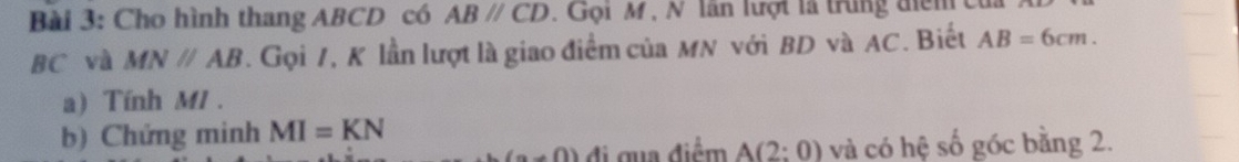 Cho hình thang ABCD có ABparallel CD. Gọi M , N lần lượt là trung điểm
BC và MNparallel AB. Gọi 7, K lần lượt là giao điểm của MN với BD và AC. Biết AB=6cm. 
a) Tính M1. 
b) Chứng minh MI=KN
(a+0) đi gua điểm A(2:0) và có hệ số góc bằng 2.