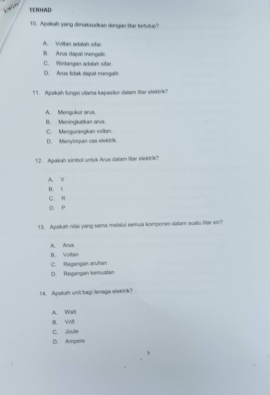 kon
TERHAD
10. Apakah yang dimaksudkan dengan litar tertutup?
A. Voltan adalah sifar.
B. Arus dapat mengalir.
C. Rintangan adalah sifar.
D. Arus tidak dapat mengalir.
11. Apakah fungsi utama kapasitor dalam litar elektrik?
A. Mengukur arus.
B. Meningkatkan arus.
C. Mengurangkan voltan.
D. Menyimpan cas elektrik.
12. Apakah simbol untuk Arus dalam litar elektrik?
A. V
B. 1
C. R
D. P
13. Apakah nilai yang sama melalui semua komponen dalam suatu litar siri?
A. Arus
B、 Voltan
C. Regangan aruhan
D. Regangan kemuatan
14. Apakah unit bagi tenaga elektrik?
A. Watt
B. Volt
C. Joule
D. Ampere