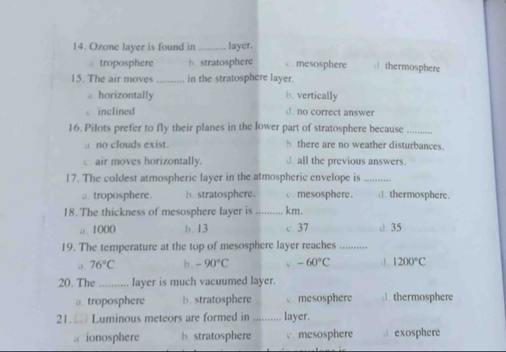 Ozone layer is found in _layer.
1 troposphere h stratosphere c. mesosphere thermosphere
15. The air moves_ in the stratosphere layer.
a horizontally h. vertically
c inclined d. no correct answer
16. Pilots prefer to fly their planes in the lower part of stratosphere because_
a no clouds exist. h there are no weather disturbances.
c. air moves horizontally. d all the previous answers.
17. The coldest atmospheric layer in the atmospheric envelope is_
a troposphere . b stratosphere. c. mesosphere. d. thermosphere.
18. The thickness of mesosphere layer is ............ km.
a. 1000 b. 13 c 37 d. 35
19. The temperature at the top of mesosphere layer reaches_
76°C b. -90°C -60°C J. 1200°C
20. The _layer is much vacuumed layer.
a. troposphere b. stratosphere c. mesosphere d.thermosphere
21. Luminous meteors are formed in _layer.
: ionosphere b. stratosphere c. mesosphere . exosphere