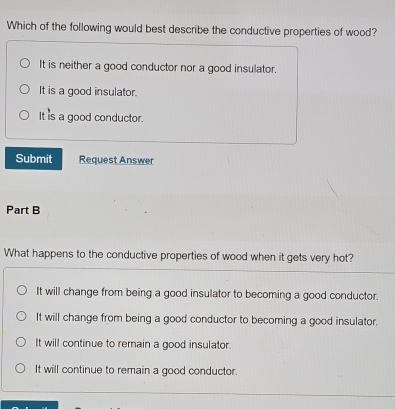 Which of the following would best describe the conductive properties of wood?
It is neither a good conductor nor a good insulator.
It is a good insulator.
It is a good conductor.
Submit Request Answer
Part B
What happens to the conductive properties of wood when it gets very hot?
It will change from being a good insulator to becoming a good conductor.
It will change from being a good conductor to becoming a good insulator.
It will continue to remain a good insulator.
It will continue to remain a good conductor.