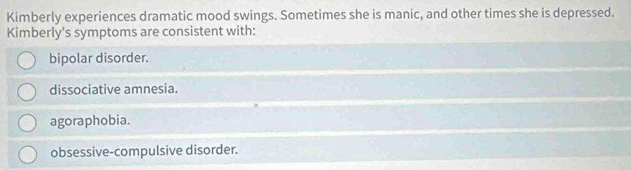 Kimberly experiences dramatic mood swings. Sometimes she is manic, and other times she is depressed.
Kimberly's symptoms are consistent with:
bipolar disorder.
dissociative amnesia.
agoraphobia.
obsessive-compulsive disorder.