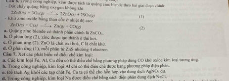 Lai 6, Trong công nghiệp, kêm được tách từ quặng zine blende theo hai giai đoạn chính:
- Đốt cháy quặng băng oxygen không khí;
2ZnS(s)+3O_2(g)to 2ZnO(s)+2SO_2(g) (1)
- Khử zine oxide bằng than cốc ở nhiệt độ cao:
ZnO(s)+C(s)xrightarrow CZn(g)+CO(g)
(2)
a. Quặng zinc blende có thành phần chính là ZnCO_3
b. Ở phản ứng (2), zine được tạo thành ở thể hơi.
e. Ở phản ứng (2), ZnO là chất oxi hoá, C là chất khử.
d. Ở phản ứng (1), mỗi phân từ ZnS nhường 4 electron.
Câu 7. Xét các phát biểu về điều chế kim loại:
a. Các kim loại Fe, Al, Cu đều có thể điều chế bằng phương pháp dùng CO khử oxide kim loại tương ứng.
b. Trong công nghiệp, kim loại Al chi có thể điều chế được bằng phương pháp điện phân.
c. Để tách Ag khỏi các tạp chất Fe, Cu ta có thể cho hỗn hợp vào dung dịch AgNOs dư.
d. Trong công nghiệp, kim loại Na được điều chế bằng cách điện phân dung dịch NaCl.