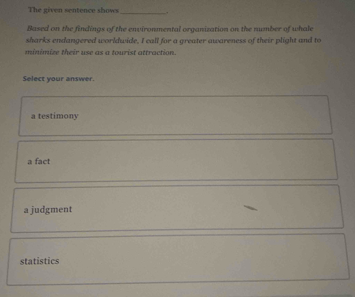 The given sentence shows_
Based on the findings of the environmental organization on the number of whale
sharks endangered worldwide, I call for a greater awareness of their plight and to
minimize their use as a tourist attraction.
Select your answer.
a testimony
a fact
a judgment
statistics