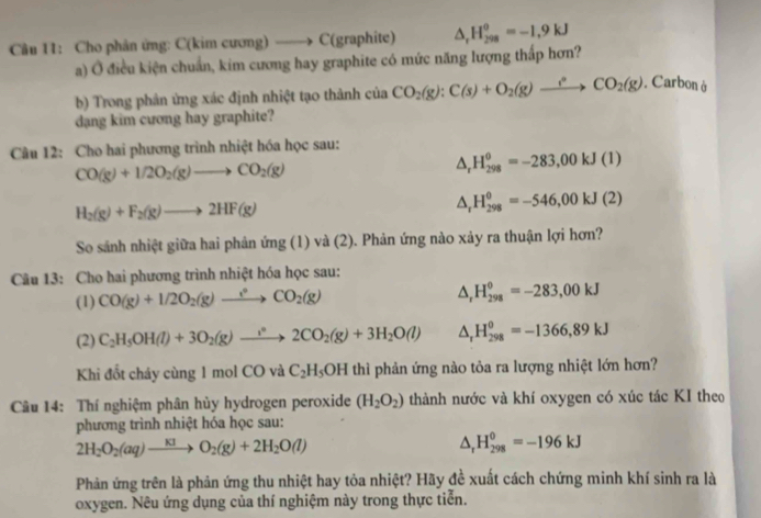 Cho phân ứng: C(kim cương) ——> C(graphite) △ _rH_(298)^0=-1,9kJ
a) Ở điều kiện chuẩn, kim cương hay graphite có mức năng lượng thấp hơn?
b) Trong phân ứng xác định nhiệt tạo thành của CO_2(g):C(s)+O_2(g)to CO_2(g). Carbonà
dang kim cương hay graphite?
Câu 12: Cho hai phương trình nhiệt hóa học sau:
CO(g)+1/2O_2(g)to CO_2(g)
△ _rH_(298)^(θ)=-283,00kJ(1)
H_2(g)+F_2(g)to 2HF(g)
△ _rH_(298)^(θ)=-546,00kJ(2)
So sánh nhiệt giữa hai phản ứng (1) và (2). Phản ứng nào xảy ra thuận lợi hơn?
Câu 13: Cho hai phương trình nhiệt hóa học sau:
(1) CO(g)+1/2O_2(g)xrightarrow ?^circ CO_2(g) △ _rH_(298)^o=-283,00kJ
(2) C_2H_5OH(l)+3O_2(g)to 2CO_2(g)+3H_2O(l) △ _rH_(298)^0=-1366,89kJ
Khi đổt cháy cùng 1 mol CO và C_2H_5OH thì phản ứng nào tỏa ra lượng nhiệt lớn hơn?
Câu 14: Thí nghiệm phân hủy hydrogen peroxide (H_2O_2) thành nước và khí oxygen có xúc tác KI theo
phương trình nhiệt hóa học sau:
2H_2O_2(aq)to O_2(g)+2H_2O(l)
△ _rH_(298)^0=-196kJ
Phản ứng trên là phản ứng thu nhiệt hay tỏa nhiệt? Hãy đề xuất cách chứng minh khí sinh ra là
oxygen. Nêu ứng dụng của thí nghiệm này trong thực tiển.