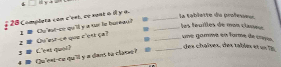 6 □ yau 
28Completa con c'est, ce sont o il y a._ 
la tablette du professeur. 
1 Qu'est-ce qu'il y a sur le bureau?_ 
les feuilles de mon classeu 
2 ■ Qu'est-ce que c'est ça? 
_ une gomme en forme de crayón. 
3 ■C'est quoi? 
_ des chaises, des tables et un TB . 
4 . Qu'est-ce qu'il y a dans ta classe?