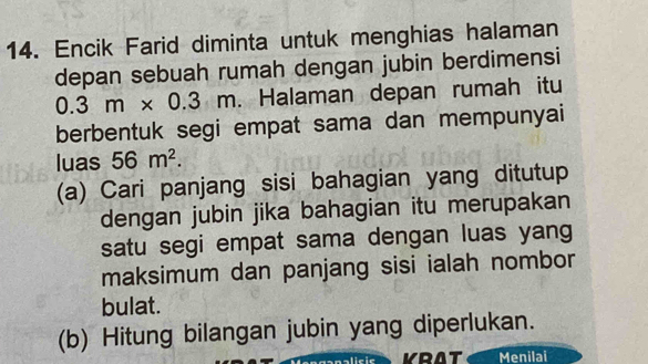 Encik Farid diminta untuk menghias halaman 
depan sebuah rumah dengan jubin berdimensi
0.3m* 0.3m Halaman depan rumah itu 
berbentuk segi empat sama dan mempunyai 
luas 56m^2. 
(a) Cari panjang sisi bahagian yang ditutup 
dengan jubin jika bahagian itu merupakan 
satu segi empat sama dengan luas yang 
maksimum dan panjang sisi ialah nombor 
bulat. 
(b) Hitung bilangan jubin yang diperlukan. 
KRAT Menilai