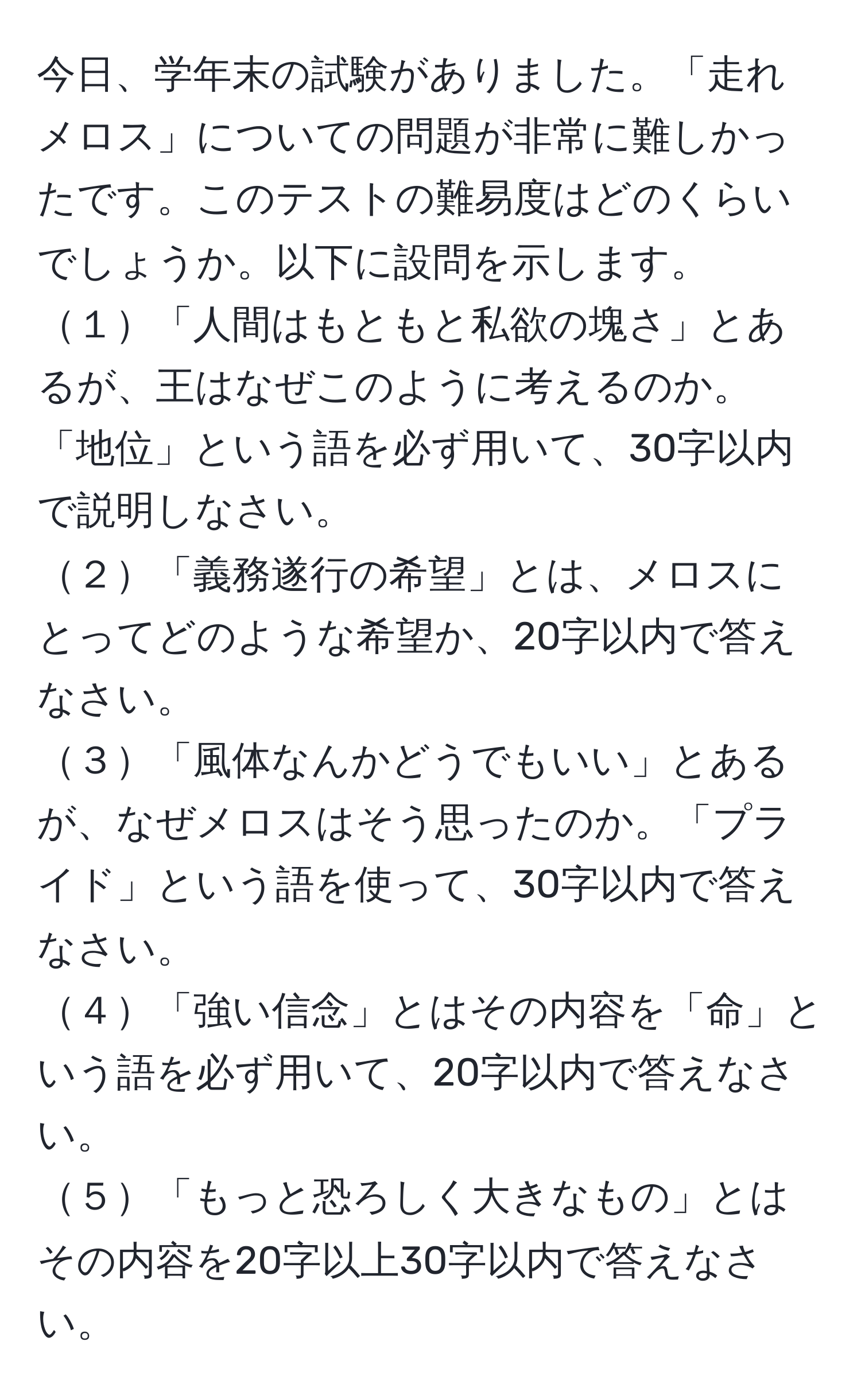 今日、学年末の試験がありました。「走れメロス」についての問題が非常に難しかったです。このテストの難易度はどのくらいでしょうか。以下に設問を示します。  
１「人間はもともと私欲の塊さ」とあるが、王はなぜこのように考えるのか。「地位」という語を必ず用いて、30字以内で説明しなさい。  
２「義務遂行の希望」とは、メロスにとってどのような希望か、20字以内で答えなさい。  
３「風体なんかどうでもいい」とあるが、なぜメロスはそう思ったのか。「プライド」という語を使って、30字以内で答えなさい。  
４「強い信念」とはその内容を「命」という語を必ず用いて、20字以内で答えなさい。  
５「もっと恐ろしく大きなもの」とはその内容を20字以上30字以内で答えなさい。