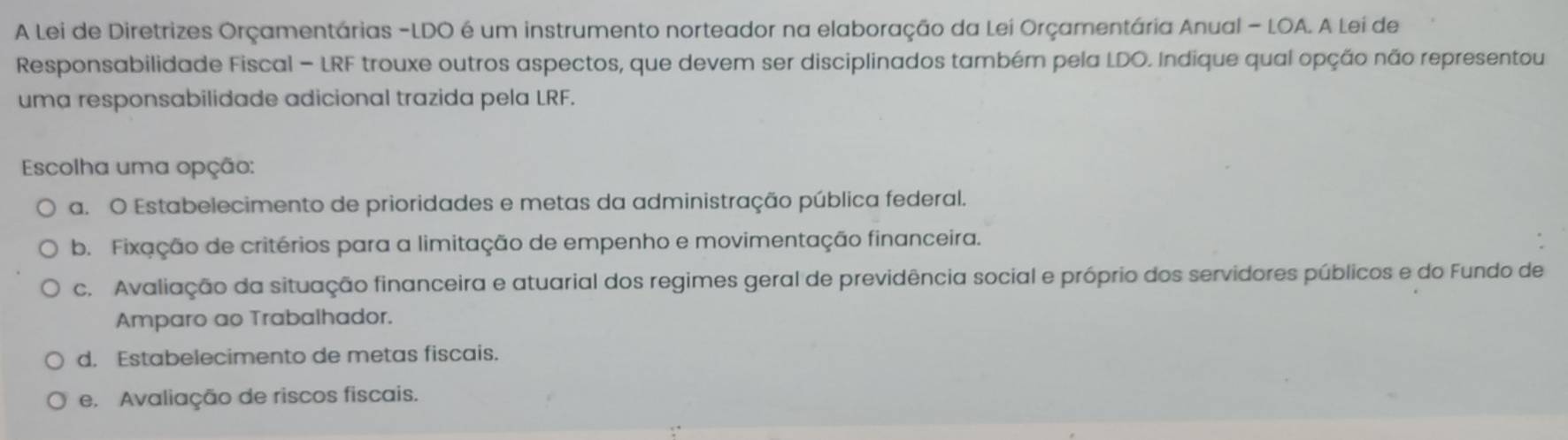 A Lei de Diretrizes Orçamentárias -LDO é um instrumento norteador na elaboração da Lei Orçamentária Anual - LOA. A Lei de
Responsabilidade Fiscal - LRF trouxe outros aspectos, que devem ser disciplinados também pela LDO. Indique qual opção não representou
uma responsabilidade adicional trazida pela LRF.
Escolha uma opção:
a. O Estabelecimento de prioridades e metas da administração pública federal.
b. Fixação de critérios para a limitação de empenho e movimentação financeira.
c. Avaliação da situação financeira e atuarial dos regimes geral de previdência social e próprio dos servidores públicos e do Fundo de
Amparo ao Trabalhador.
d. Estabelecimento de metas fiscais.
e. Avaliação de riscos fiscais.