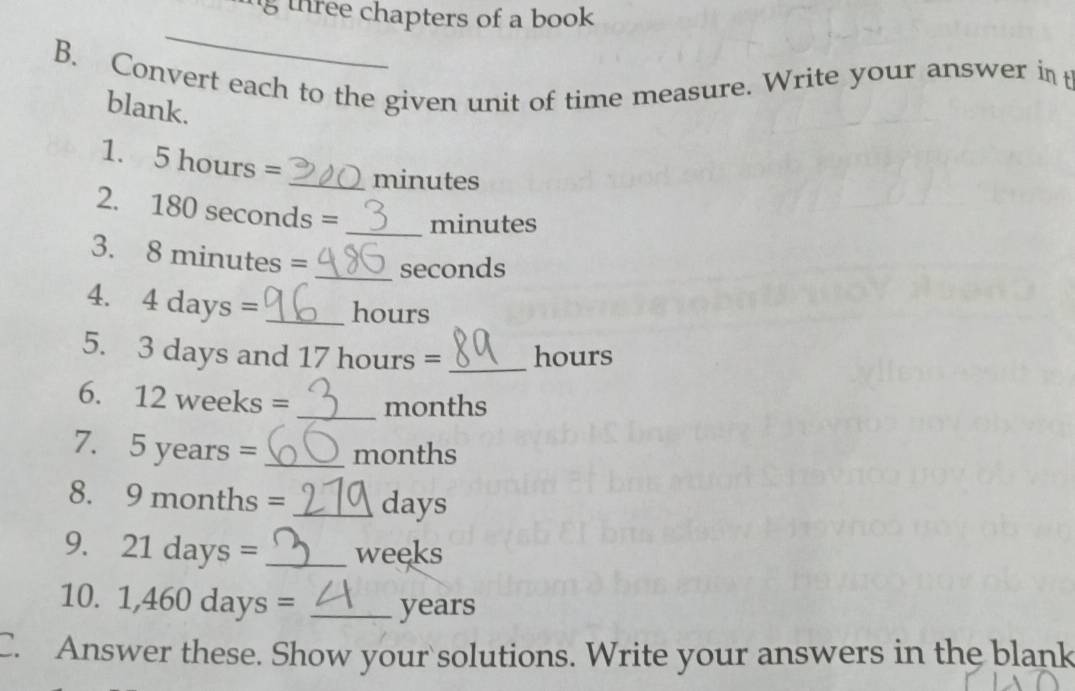 three chapters of a book . 
_ 
B. Convert each to the given unit of time measure. Write your answer int 
blank. 
1. 5 hours =
_ minutes
2. 180 seconds = _ minutes
3. Q m Inutes = _ seconds
4. 4days= _ hours
5. 3 days and 17 hours =_  hours
6. 12weeks= _ months
7. 5years= _ months
8. 9months = _ days
9. 21days= _ weeks
10. 1,460days= _ years
C. Answer these. Show your solutions. Write your answers in the blank