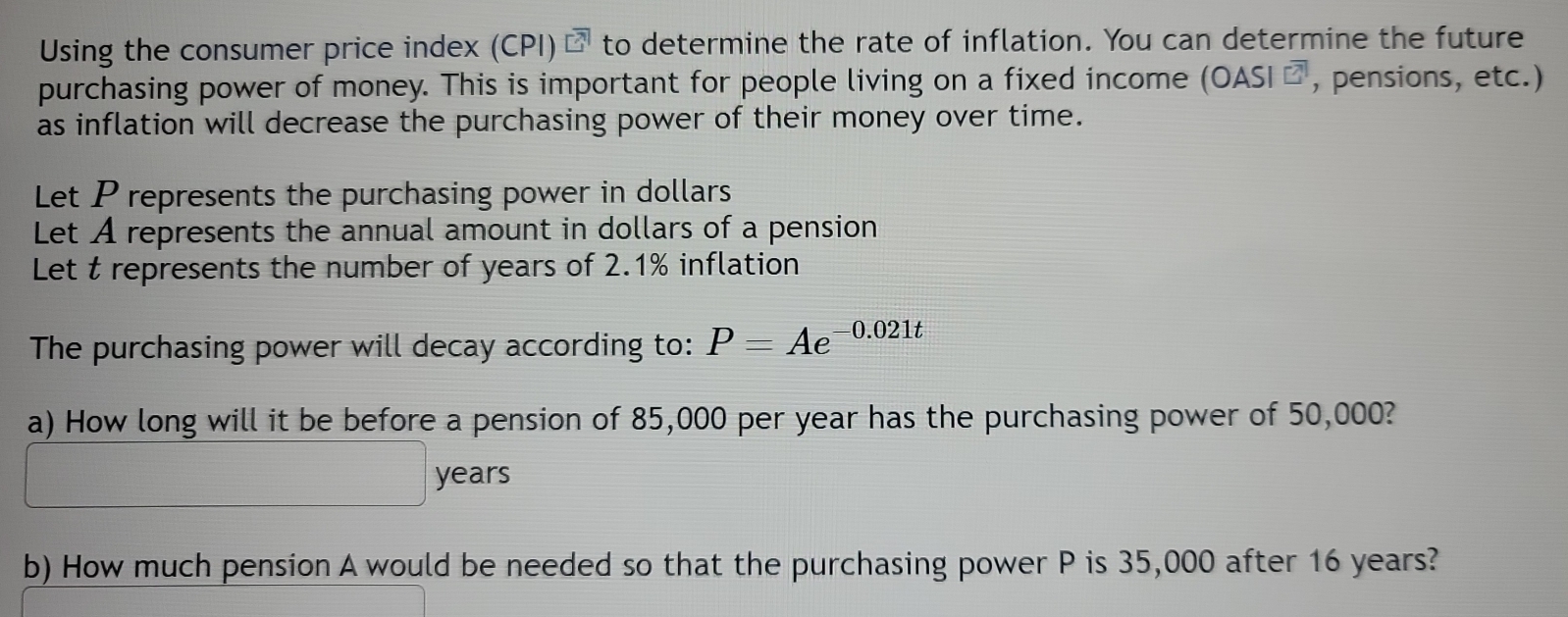 Using the consumer price index (CPI)⊥ to determine the rate of inflation. You can determine the future 
purchasing power of money. This is important for people living on a fixed income (OAS [overline ?] , pensions, etc.) 
as inflation will decrease the purchasing power of their money over time. 
Let P represents the purchasing power in dollars
Let A represents the annual amount in dollars of a pension 
Let t represents the number of years of 2.1% inflation 
The purchasing power will decay according to: P=Ae^(-0.021t)
a) How long will it be before a pension of 85,000 per year has the purchasing power of 50,000?
years
b) How much pension A would be needed so that the purchasing power P is 35,000 after 16 years?