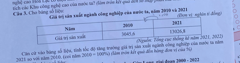 nghệ cao Hoa Lạc có ủ 
tích các Khu công nghệ cao của nước ta? (làm tròn kết quả đen số thập phủ 
Câu 3. Cho bảng số liệu: 
n xuất ngành công nghiệp của nước ta, năm 2010 và 2021 
(Đơn vị: nghìn tỉ đồng)
022) 
Căn cứ vào bảng số liệu, tính tốc độ tăng trưởng giá trị sản xuất ngành cônnăm 
2021 so với năm 2010. (coi năm 2010=100% ) (làm tròn kết quả đến hàng đơn vị của %) 
ng. giai đoan 2000 - 2022