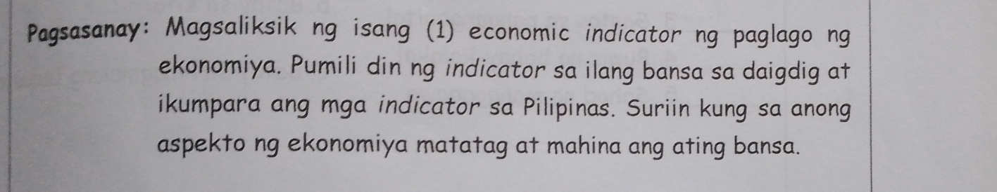 Pagsasanay: Magsaliksik ng isang (1) economic indicator ng paglago ng 
ekonomiya. Pumili din ng indicator sa ilang bansa sa daigdig at 
ikumpara ang mga indicator sa Pilipinas. Suriin kung sa anong 
aspekto ng ekonomiya matatag at mahina ang ating bansa.