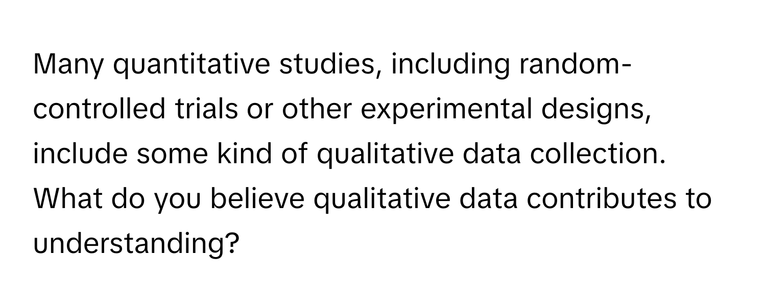 Many quantitative studies, including random-controlled trials or other experimental designs, include some kind of qualitative data collection. What do you believe qualitative data contributes to understanding?