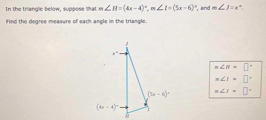 In the triangle below, suppose that m∠ H=(4x-4)^circ ,m∠ I=(5x-6)^circ  , and m∠ J=x°.
Find the degree measure of each angle in the triangle.
m∠ H=□°
m∠ I=□°
m∠ J=□°