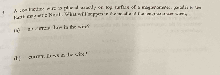 A conducting wire is placed exactly on top surface of a magnetometer, parallel to the 
Earth magnetic North. What will happen to the needle of the magnetometer when; 
(a) no current flow in the wire? 
(b) current flows in the wire?