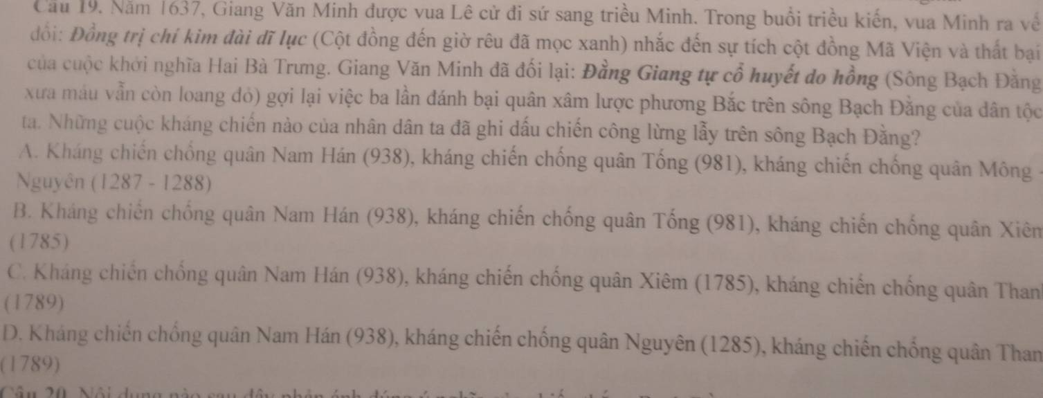 Cầu 19. Năm 1637, Giang Văn Minh được vua Lê cử đi sứ sang triều Minh. Trong buổi triều kiến, vua Minh ra về
đổi: Đồng trị chí kim đài đĩ lục (Cột đồng đến giờ rêu đã mọc xanh) nhắc đến sự tích cột đồng Mã Viện và thất bại
của cuộc khởi nghĩa Hai Bà Trưng. Giang Văn Minh đã đối lại: Đằng Giang tự cổ huyết do hồng (Sông Bạch Đằng
xưa máu vẫn còn loang đỏ) gợi lại việc ba lần đánh bại quân xâm lược phương Bắc trên sông Bạch Đằng của dân tộc
ta. Những cuộc kháng chiến nào của nhân dân ta đã ghi dấu chiến công lừng lẫy trên sông Bạch Đằng?
A. Kháng chiến chống quân Nam Hán (938), kháng chiến chống quân Tống (981), kháng chiến chống quân Mông -
Nguyên (1287 - 1288)
B. Kháng chiến chống quân Nam Hán (938), kháng chiến chống quân Tống (981), kháng chiến chống quân Xiêm
(1785)
C. Kháng chiến chống quân Nam Hán (938), kháng chiến chống quân Xiêm (1785), kháng chiến chống quân Than'
(1789)
D. Kháng chiến chống quân Nam Hán (938), kháng chiến chống quân Nguyên (1285), kháng chiến chống quân Than
(1789)
Câu 20, Nội dụng nào sau