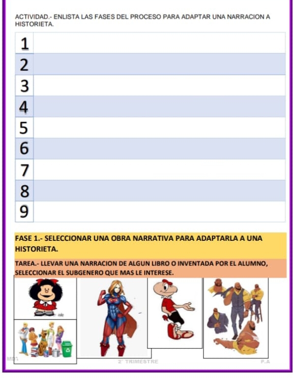 ACTIVIDAD.- ENLISTA LAS FASES DEL PROCESO PARA ADAPTAR UNA NARRACION A 
HISTORIETA 
FASE 1.- SELECCIONAR UNA OBRA NARRATIVA PARA ADAPTARLA A UNA 
HISTORIETA. 
TAREA.- LLEVAR UNA NARRACION DE ALGUN LIBRO O INVENTADA POR EL ALUMNO, 
SELECCIONAR EL SUBGENERO QUE MAS LE INTERESE. 
A