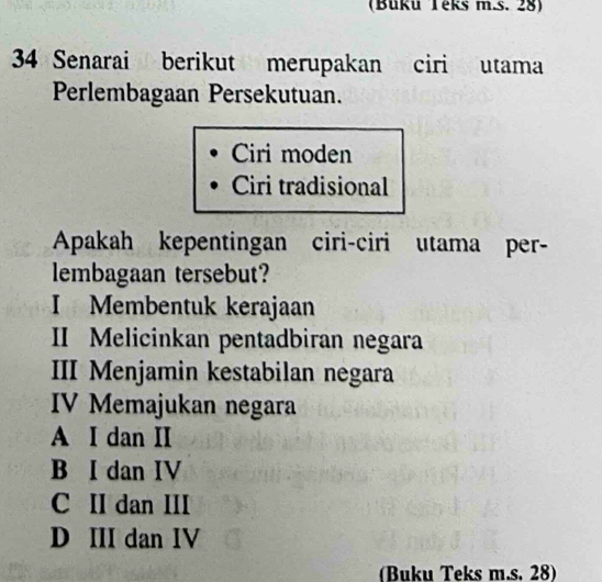 (Büku Teks m.s. 28)
34 Senarai berikut merupakan ciri utama
Perlembagaan Persekutuan.
Ciri moden
Ciri tradisional
Apakah kepentingan ciri-ciri utama per-
lembagaan tersebut?
I Membentuk kerajaan
II Melicinkan pentadbiran negara
III Menjamin kestabilan negara
IV Memajukan negara
A I dan II
B I dan IV
C II dan III
D III dan IV
(Buku Teks m.s. 28)