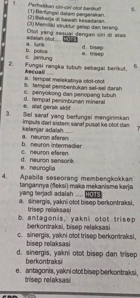 Perhatikan ciri-ciri otot berikut!
5.
(1) Berfungsi dalam pergerakan.
(2) Bekerja di bawah kesadaran.
(3) Memiliki struktur gelap dan terang.
Otot yang sesuai dengan ciri di atas
adalah otot.... HOTS
a. lurik d. bisep
b. polos e. trisep
c. jantung
2. Fungsi rangka tubuh sebagai berikut, 6.
kecuali ..
a. tempat melekatnya otot-otot
b. tempat pembentukan sel-sel darah
c. penyokong dan penopang tubuh
d. tempat penimbunan mineral
e. alat gerak aktif
3. Sel saraf yang berfungsi mengirimkan
impuls dari sistem saraf pusat ke otot dan
kelenjar adalah ....
a. neuron aferen
b. neuron intermedier
c. neuron eferen
d. neuron sensorik
e. neuroglia
4. Apabila seseorang membengkokkan
tangannya (fleksi) maka mekanisme kerja
yang terjadi adalah .... HOTS
a. sinergis, yakni otot bisep berkontraksi,
trisep relaksasi
b. antagonis, yakni otot trisep
berkontraksi, bisep relaksasi
c. sinergis, yakni otot trisep berkontraksi,
bisep relaksasi
d. sinergis, yakni otot bisep dan trisep
berkontraksi
e. antagonis, yakni otot bisep berkontraksi,
trisep relaksasi