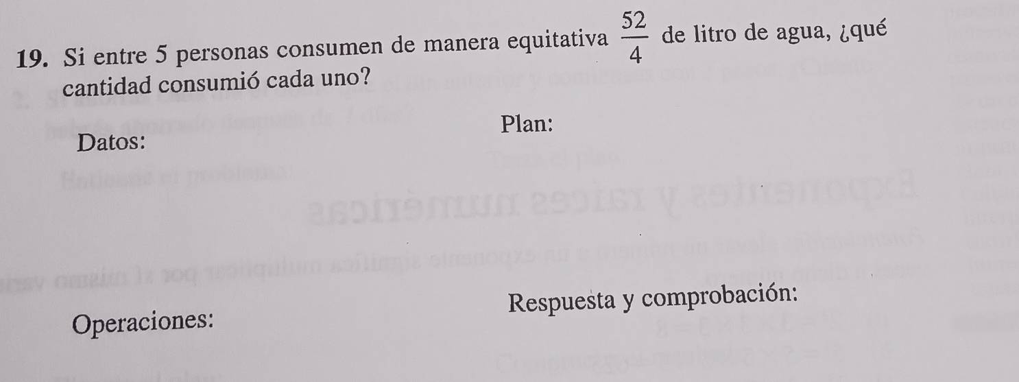 Si entre 5 personas consumen de manera equitativa  52/4  de litro de agua, ¿qué 
cantidad consumió cada uno? 
Plan: 
Datos: 
Operaciones: Respuesta y comprobación: