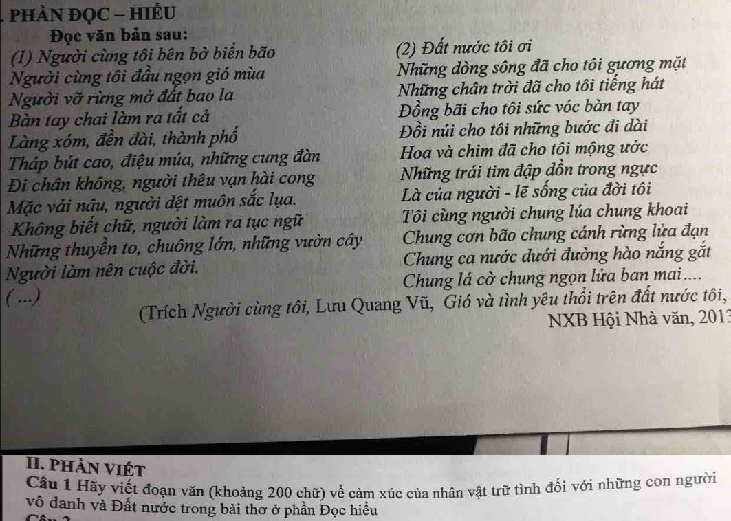 PHÀN ĐQC - HIÉU 
Đọc văn bản sau: 
(1) Người cùng tôi bên bờ biển bão (2) Đất nước tôi ơi 
Người cùng tôi đầu ngọn gió mùa Những dòng sông đã cho tôi gương mặt 
Người vỡ rừng mở đất bao la Những chân trời đã cho tôi tiếng hát 
Bàn tay chai làm ra tất cả Đồng bãi cho tôi sức vóc bàn tay 
Làng xóm, đền đài, thành phố Đồi núi cho tôi những bước đi dài 
Tháp bút cao, điệu múa, những cung đàn Hoa và chim đã cho tôi mộng ước 
Đi chân không, người thêu vạn hài cong Những trái tim đập dồn trong ngực 
Mặc vải nâu, người dệt muôn sắc lụa. Là của người - lẽ sống của đời tôi 
Không biết chữ, người làm ra tục ngữ Tôi cùng người chung lúa chung khoai 
Những thuyền to, chuông lớn, những vườn cây Chung cơn bão chung cánh rừng lửa đạn 
Người làm nên cuộc đời. Chung ca nước dưới đường hào nắng gắt 
( ...) Chung lá cờ chung ngọn lửa ban mai.... 
(Trích Người cùng tôi, Lưu Quang Vũ, Gió và tình yêu thổi trên đất nước tôi, 
NXB Hội Nhà văn, 2013
II. phàn viết 
Câu 1 Hãy viết đoạn văn (khoảng 200 chữ) về cảm xúc của nhân vật trữ tình đối với những con người 
vô danh và Đất nước trong bài thơ ở phần Đọc hiều