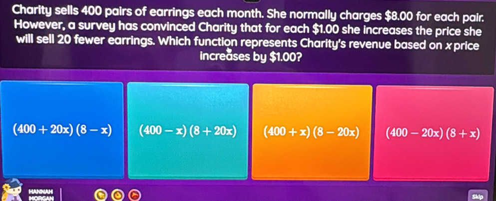 Charity sells 400 pairs of earrings each month. She normally charges $8.00 for each pair.
However, a survey has convinced Charity that for each $1.00 she increases the price she
will sell 20 fewer earrings. Which function represents Charity's revenue based on xprice
increases by $1.00?
(400+20x)(8-x) (400-x)(8+20x) (400+x)(8-20x) (400-20x)(8+x)
HANNAH
MORGAN
Skip