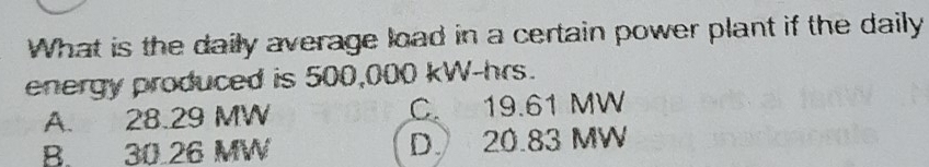 What is the daily average load in a certain power plant if the daily
energy produced is 500,000 kW-hrs.
A. 28.29 MW C. 19.61 MW
B. 30.26 MW D 20.83 MW