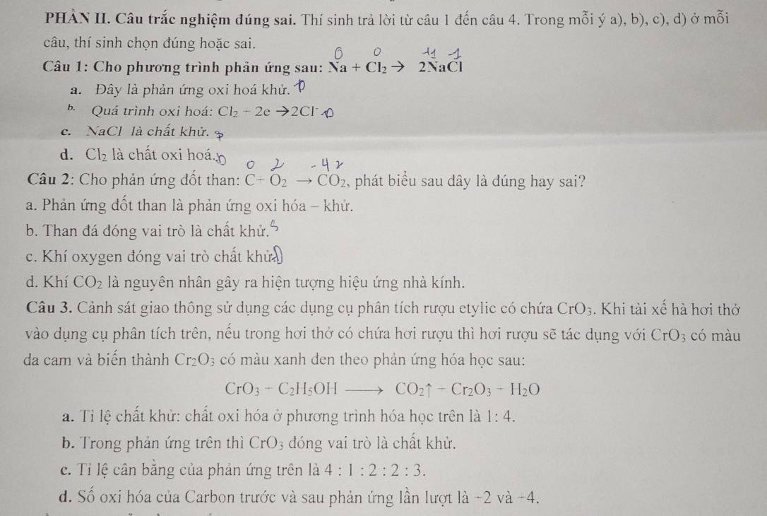 PHÀN II. Câu trắc nghiệm đúng sai. Thí sinh trả lời từ câu 1 đến câu 4. Trong mỗi ý a), b), c), d) ở mỗi
câu, thí sinh chọn đúng hoặc sai.
*  Câu 1: Cho phương trình phản ứng sau: Na+Cl_2to 2NaCl
a. Đây là phản ứng oxi hoá khử.
b Quá trình oxi hoá: Cl_2+2e 1 2Cl
c. NaCl là chất khử.
d. Cl_2 là chất oxi hoá.
Câu 2: Cho phản ứng đốt than: C+O_2to CO_2 , phát biểu sau đây là đúng hay sai?
a. Phản ứng đốt than là phản ứng oxi hóa - khử.
b. Than đá đóng vai trò là chất khử.
c. Khí oxygen đóng vai trò chất khử
d. Khí CO_2 là nguyên nhân gây ra hiện tượng hiệu ứng nhà kính.
Câu 3. Cảnh sát giao thông sử dụng các dụng cụ phân tích rượu etylic có chứa CrO_3. Khi tài xế hà hơi thở
vào dụng cụ phân tích trên, nếu trong hơi thở có chứa hơi rượu thì hơi rượu sẽ tác dụng với CrO 3 có màu
da cam và biến thành Cr_2O s có màu xanh đen theo phản ứng hóa học sau:
CrO_3+C_2H_5OHto CO_2uparrow +Cr_2O_3+H_2O
a. Tỉ lệ chất khử: chất oxi hóa ở phương trình hóa học trên là 1:4.
b. Trong phản ứng trên thì CrO_3 -  đóng vai trò là chất khử.
c. Ti lệ cân bằng của phản ứng trên là 4:1:2:2:3.
d. Số oxi hóa của Carbon trước và sau phản ứng lần lượt là -2 và -4.