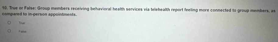 True or False: Group members receiving behavioral health services via telehealth report feeling more connected to group members, as
compared to in-person appointments.
True
Faise