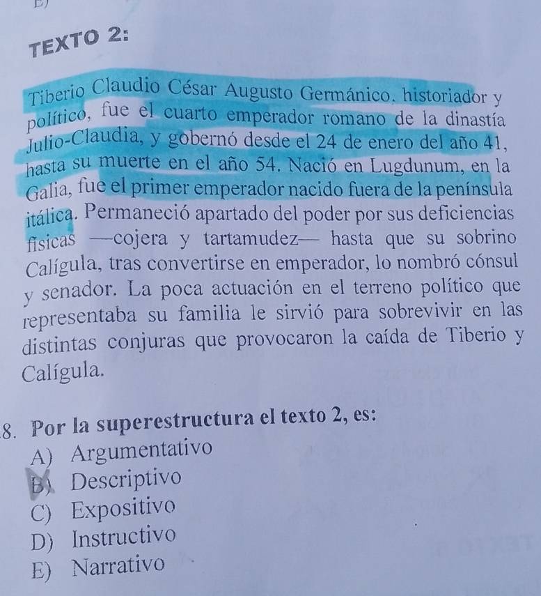 TEXTO 2:
Tiberio Claudio César Augusto Germánico, historiador y
político, fue el cuarto emperador romano de la dinastía
Julio-Claudia, y gobernó desde el 24 de enero del año 41,
hasta su muerte en el año 54. Nació en Lugdunum, en la
Galia, fue el primer emperador nacido fuera de la península
itálica. Permaneció apartado del poder por sus deficiencias
fisicas —cojera y tartamudez— hasta que su sobrino
Calígula, tras convertirse en emperador, lo nombró cónsul
y senador. La poca actuación en el terreno político que
representaba su familia le sirvió para sobrevivir en las
distintas conjuras que provocaron la caída de Tiberio y
Calígula.
8. Por la superestructura el texto 2, es:
A) Argumentativo
B) Descriptivo
C) Expositivo
D) Instructivo
E) Narrativo