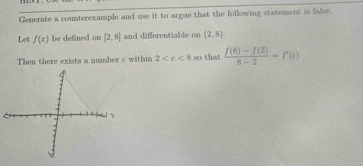 Generate a counterexample and use it to argue that the following statement is false. 
Let f(x) be defined on [2,8] and differentiable on (2,8). 
Then there exists a number c within 2 so that  (f(8)-f(2))/8-2 =f'(c)·