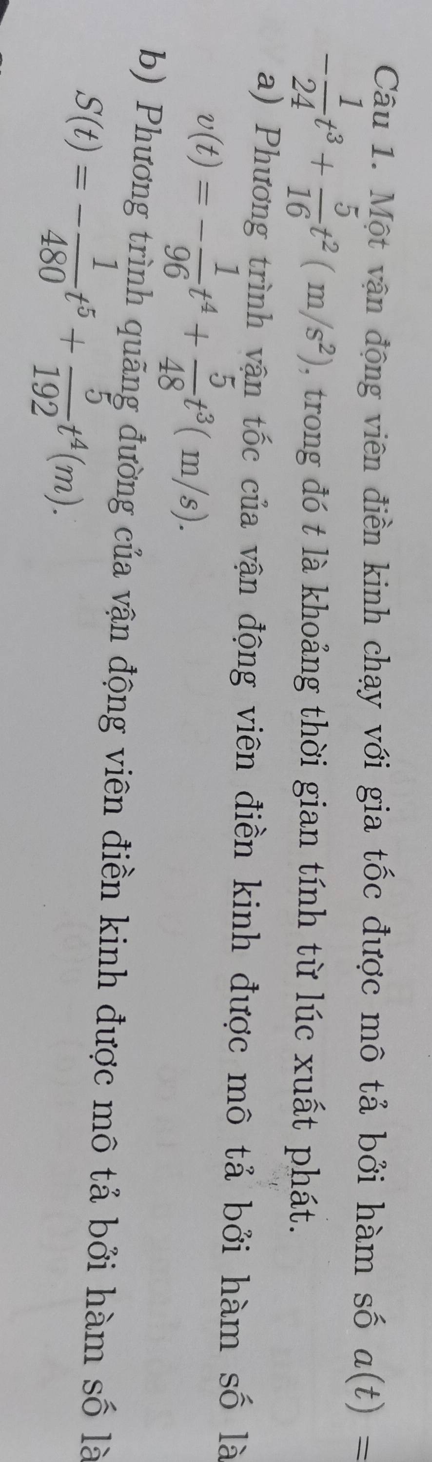 Một vận động viên điền kinh chạy với gia tốc được mô tả bởi hàm số a(t)=
- 1/24 t^3+ 5/16 t^2(m/s^2) , trong đó t là khoảng thời gian tính từ lúc xuất phát. 
a) Phương trình vận tốc của vận động viên điền kinh được mô tả bởi hàm số là
v(t)=- 1/96 t^4+ 5/48 t^3(m/s). 
b) Phương trình quãng đường của vận động viên điền kinh được mô tả bởi hàm số là
S(t)=- 1/480 t^5+ 5/192 t^4(m).