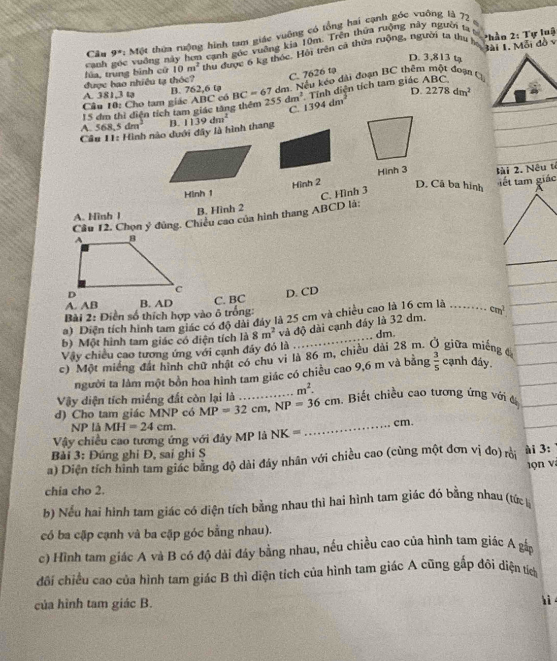 Câu 9° Một thừa rưộng hình tam giác vuỡng có tổng hai cạnh góc vuông là 72 
canh góc vuỡng này hơn cạnh góc vuỡng kia 10m. Trên thứa ruộng này người ta tế  Phần 2: Tự luật
lúa, trung bình cử 10m^2 thu được 6 kg thóc. Hội trên cả thừa ruộng, người ta thu ha Bài 1. Mỗi đồ v
D. 3,813 tạ
C. 7626 tạ
được hao nhiêu tạ thóc?
A. 381,3 tạ B. 762,6 tạ dm. Nếu kéo dài đoạn BC thêm một đoạn C
Tính diện tích tam giác ABC.
D.
Câu 10: Cho tam giác ABC có BC=67 255dm^2 1394dm 2278dm^2
15 đm thì diện tích tam giác tăng thêm C.
A. 568,5dm^2 B. 1139dm^2
Cầu 11: Hình nào dưới đây là hình thang
Hình 2 Hình 3
Bài 2. Nêu tế
Hình 1 C. Hình 3
D. Cã ba hình a
B. Hình 2  ết tm giác
A. Hình 1
Cầu 12, Chọn ý đủng. Chiều cao của hình thang ABCD lài
A. AB B. AD C. BC D. CD
Bài 2: Diền số thích hợp vào 6 trống:
a) Diện tích hình tam giác có độ dài đáy là 25 cm và chiều cao là 16 cm là ........ cm^2
b) Một hình tam giác có diện tích là 8m^2 và độ dài cạnh đáy là 32 dm.
, dm.
Vậy chiều cao tương ứng với cạnh đảy đó là 
c) Một miếng đất hình chữ nhật có chu vi là 86 m, chiều dài 28 m. Ở giữa miếng đ
người ta làm một bồn hoa hình tam giác có chiều cao 9,6 m và bằng  3/5  cạnh đáy.
m^2.
Vậy diện tích miếng đất còn lại là
d) Cho tam giác MNP có MP=32cm,NP=36cm _ . Biết chiều cao tương ứng với đ
P La MH=24cm. _cm.
Vậy chiều cao tương ứng với đảy MP là NK=
Bài 3: Đúng ghi Đ, sai ghi S
a) Diện tích hình tam giác bằng độ dài đảy nhân với chiều cao (cùng một đơn vị đo) rồi ài 3:
v on và
chia cho 2.
b) Nếu hai hình tam giác có diện tích bằng nhau thì hai hình tam giác đó bằng nhau (tứch
có ba cặp cạnh và ba cặp góc bằng nhau).
c) Hình tam giác A và B có độ dài đáy bằng nhau, nếu chiều cao của hình tam giác A gắp
côi chiều cao của hình tam giác B thì diện tích của hình tam giác A cũng gấp đôi diện tích
của hình tam giác B.
hi