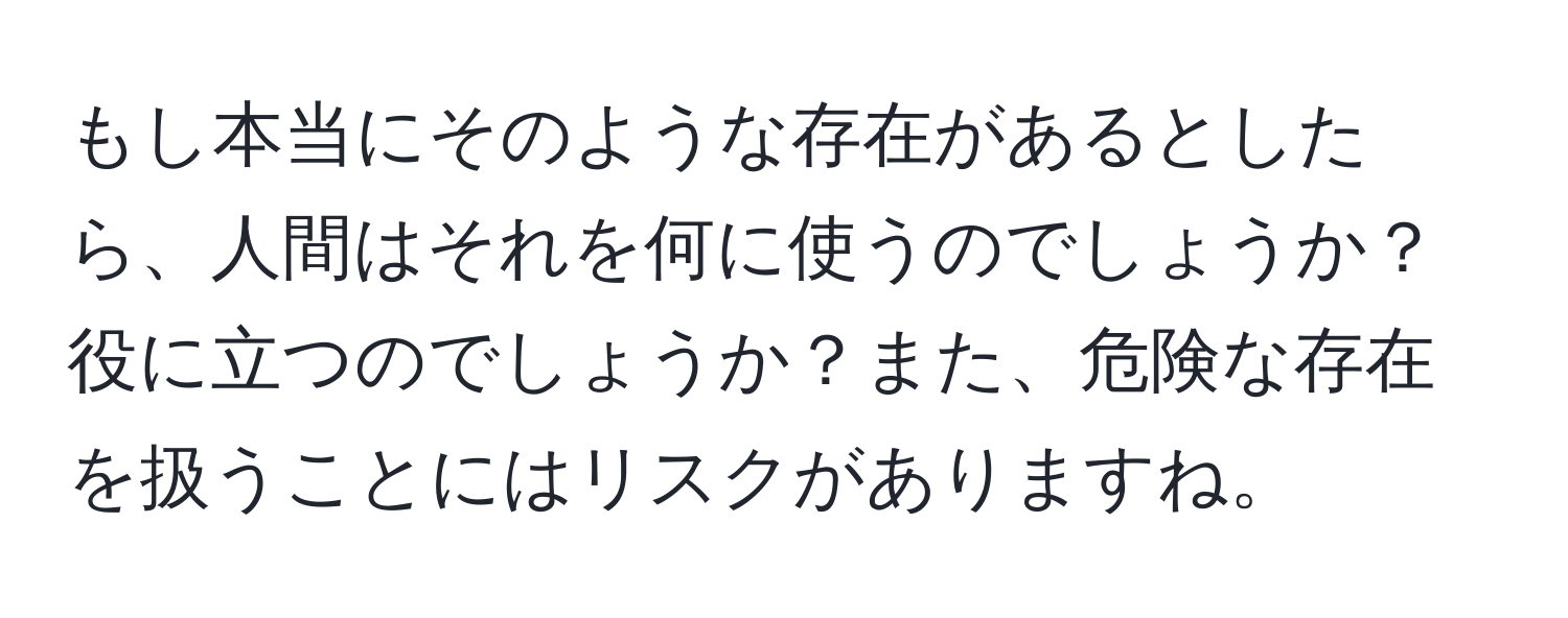 もし本当にそのような存在があるとしたら、人間はそれを何に使うのでしょうか？役に立つのでしょうか？また、危険な存在を扱うことにはリスクがありますね。