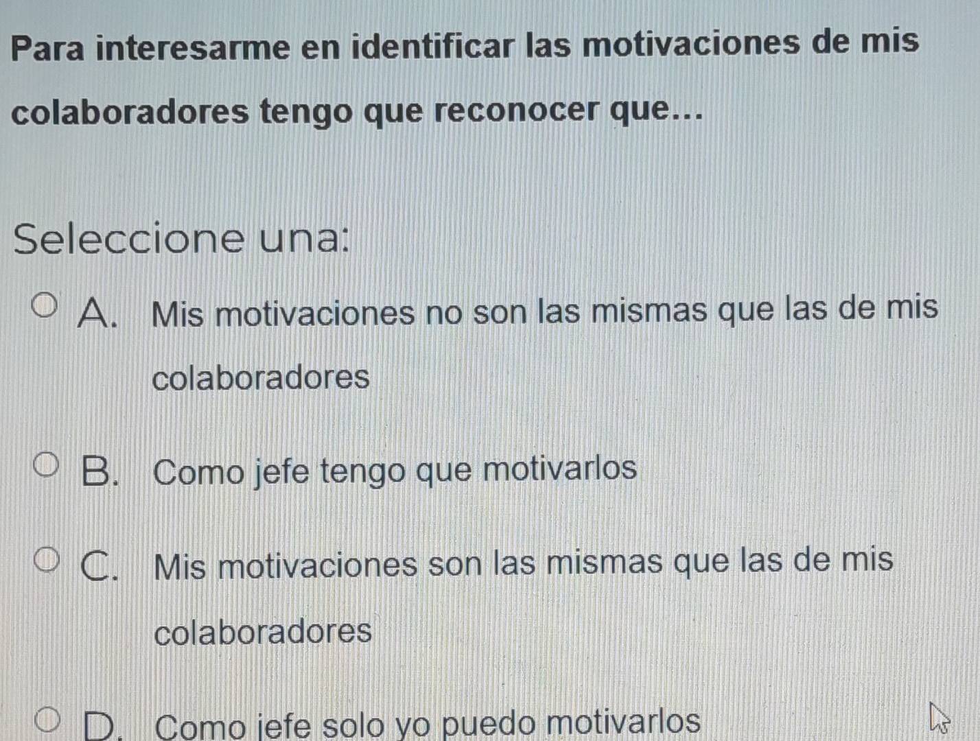 Para interesarme en identificar las motivaciones de mis
colaboradores tengo que reconocer que...
Seleccione una:
A. Mis motivaciones no son las mismas que las de mis
colaboradores
B. Como jefe tengo que motivarlos
C. Mis motivaciones son las mismas que las de mis
colaboradores
Como jefe solo yo puedo motivarlos