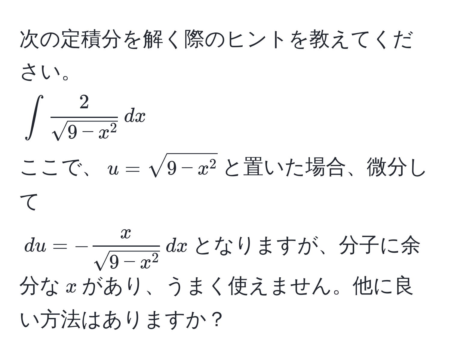 次の定積分を解く際のヒントを教えてください。  
(∈t frac2sqrt(9 - x^2) , dx)  
ここで、(u = sqrt9 - x^2)と置いた場合、微分して  
(du = -fracxsqrt(9 - x^2) , dx)となりますが、分子に余分な(x)があり、うまく使えません。他に良い方法はありますか？