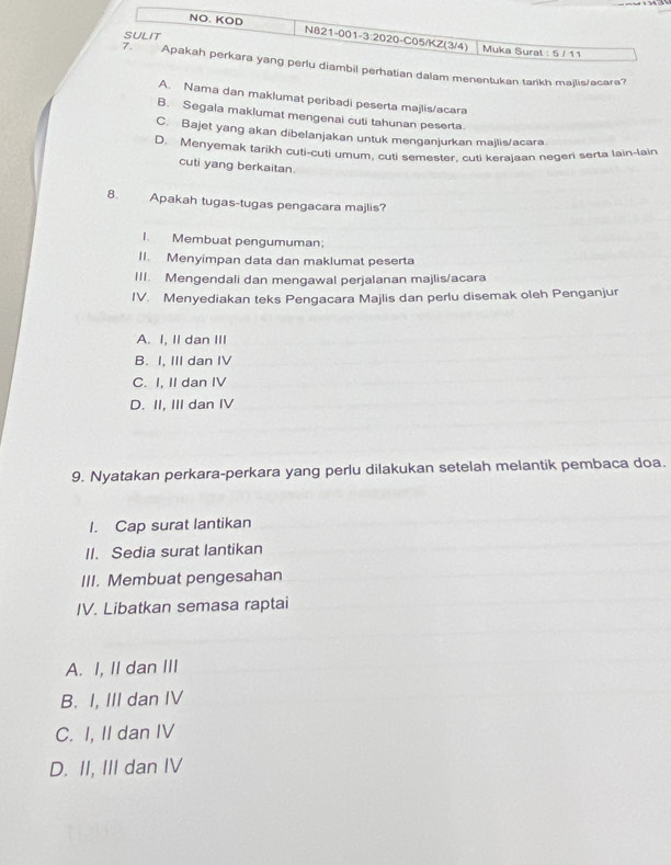 NO. KOD N621-001-3:2020-C05/KZ(3/4)
SULIT Muka Sural : 5 / 1 1
7. Apakah perkara yang perlu diambil perhatian dalam menentukan tarikh majlis/acara?
A. Nama dan maklumat peribadi peserta majlis/acara
B. Segala maklumat mengenal cuti tahunan peserta
C. Bajet yang akan dibelanjakan untuk menganjurkan majlis/acara
D. Menyemak tarikh cuti-cuti umum, cuti semester, cuti kerajaan negeri serta lain-lain
cuti yang berkaitan.
8. Apakah tugas-tugas pengacara majlis?
I. Membuat pengumuman;
II. Menyimpan data dan maklumat peserta
III. Mengendali dan mengawal perjalanan majlis/acara
IV. Menyediakan teks Pengacara Majlis dan perlu disemak oleh Penganjur
A. I, II dan III
B. I, III dan IV
C. I, II dan IV
D. II, III dan IV
9. Nyatakan perkara-perkara yang perlu dilakukan setelah melantik pembaca doa.
I. Cap surat lantikan
II. Sedia surat lantikan
III. Membuat pengesahan
IV. Libatkan semasa raptai
A. I, II dan III
B. I, III dan IV
C. I, II dan IV
D. II, III dan IV