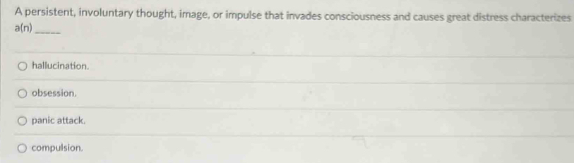 A persistent, involuntary thought, image, or impulse that invades consciousness and causes great distress characterizes
a(n) _
hallucination.
obsession.
panic attack.
compulsion.