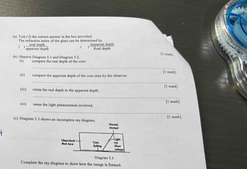 Tick (√) the correct answer in the box provided. 
The refractive index of the glass can be determined by 
(  realdepth/apparemtdepth  4 Apparent depts Real depth 
[1 mark] 
(b) Observe Diagram 5.1 and Diagram 5.2. compare the real depth of the coin. 
_ 
[1 mark] 
(ii) compare the apparent depth of the coin seen by the observer. 
_ 
(iii) relase the real depth to the apparent depth. [ lì mark] 
_ 
[1 mark] 
(iv) name the light phenomenon involved. 
_ 
[l mark] 
(c) Diagram 5.3 shows an incomplete ray diagram. 
Complete the ray diagram to show how the image is formed.