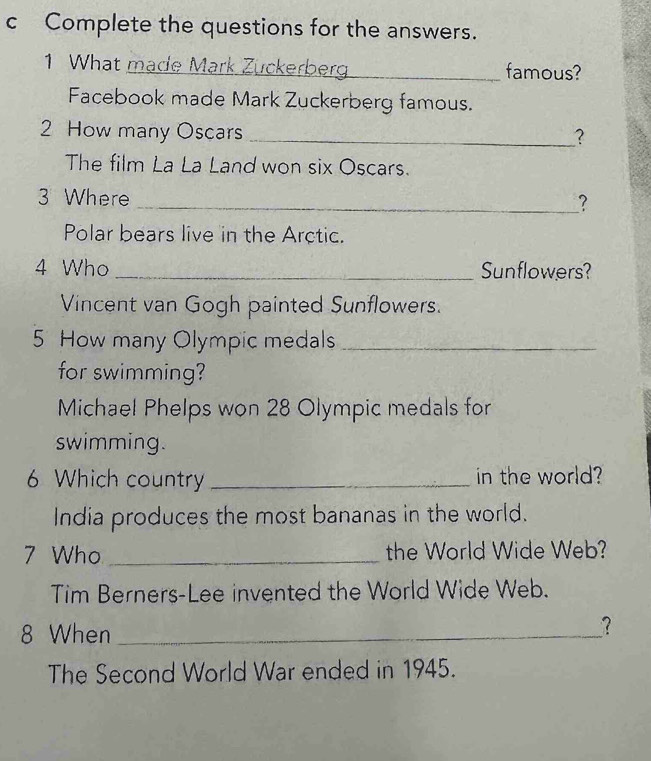 Complete the questions for the answers. 
1 What made Mark Zuckerberg famous? 
Facebook made Mark Zuckerberg famous. 
2 How many Oscars _? 
The film La La Land won six Oscars. 
3 Where _? 
Polar bears live in the Arctic. 
4 Who _Sunflowers? 
Vincent van Gogh painted Sunflowers. 
5 How many Olympic medals_ 
for swimming? 
Michael Phelps won 28 Olympic medals for 
swimming. 
6 Which country _in the world? 
India produces the most bananas in the world. 
7 Who _the World Wide Web? 
Tim Berners-Lee invented the World Wide Web. 
8 When_ 
? 
The Second World War ended in 1945.