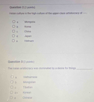 Heian culture is the high culture of the upper-class artistocracy of
a Mongolia
b Korea
C China
d Japan
e Vietnam
Question 3 (2 points)
The Heian aristocracy was dominated by a desire for things_
a Vietnamese
b Mongolian
C Tibetian
σ* Korean
Chinese