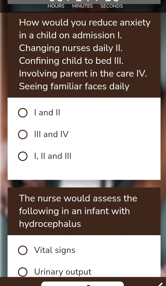 HOURS MINUTES SEC NDS
How would you reduce anxiety
in a child on admission I.
Changing nurses daily II.
Confining child to bed III.
Involving parent in the care IV.
Seeing familiar faces daily
I and II
III and IV
I, II and III
The nurse would assess the
following in an infant with
hydrocephalus
Vital signs
Urinary output