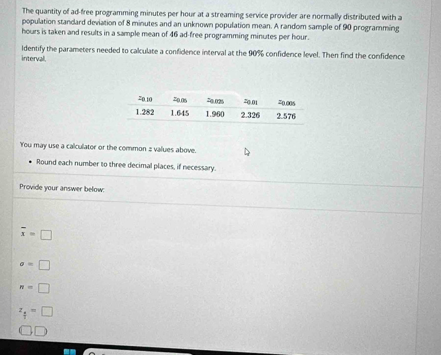 The quantity of ad-free programming minutes per hour at a streaming service provider are normally distributed with a 
population standard deviation of 8 minutes and an unknown population mean. A random sample of 90 programming
hours is taken and results in a sample mean of 46 ad-free programming minutes per hour. 
ldentify the parameters needed to calculate a confidence interval at the 90% confidence level. Then find the confidence 
interval. 
You may use a calculator or the common z values above. 
Round each number to three decimal places, if necessary. 
Provide your answer below:
overline x=□
sigma =□
n=□
z_ a/7 =□