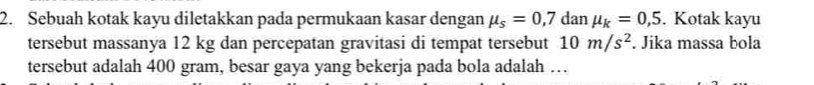 Sebuah kotak kayu diletakkan pada permukaan kasar dengan mu _s=0,7danmu _k=0,5. Kotak kayu 
tersebut massanya 12 kg dan percepatan gravitasi di tempat tersebut 10m/s^2. Jika massa bola 
tersebut adalah 400 gram, besar gaya yang bekerja pada bola adalah …