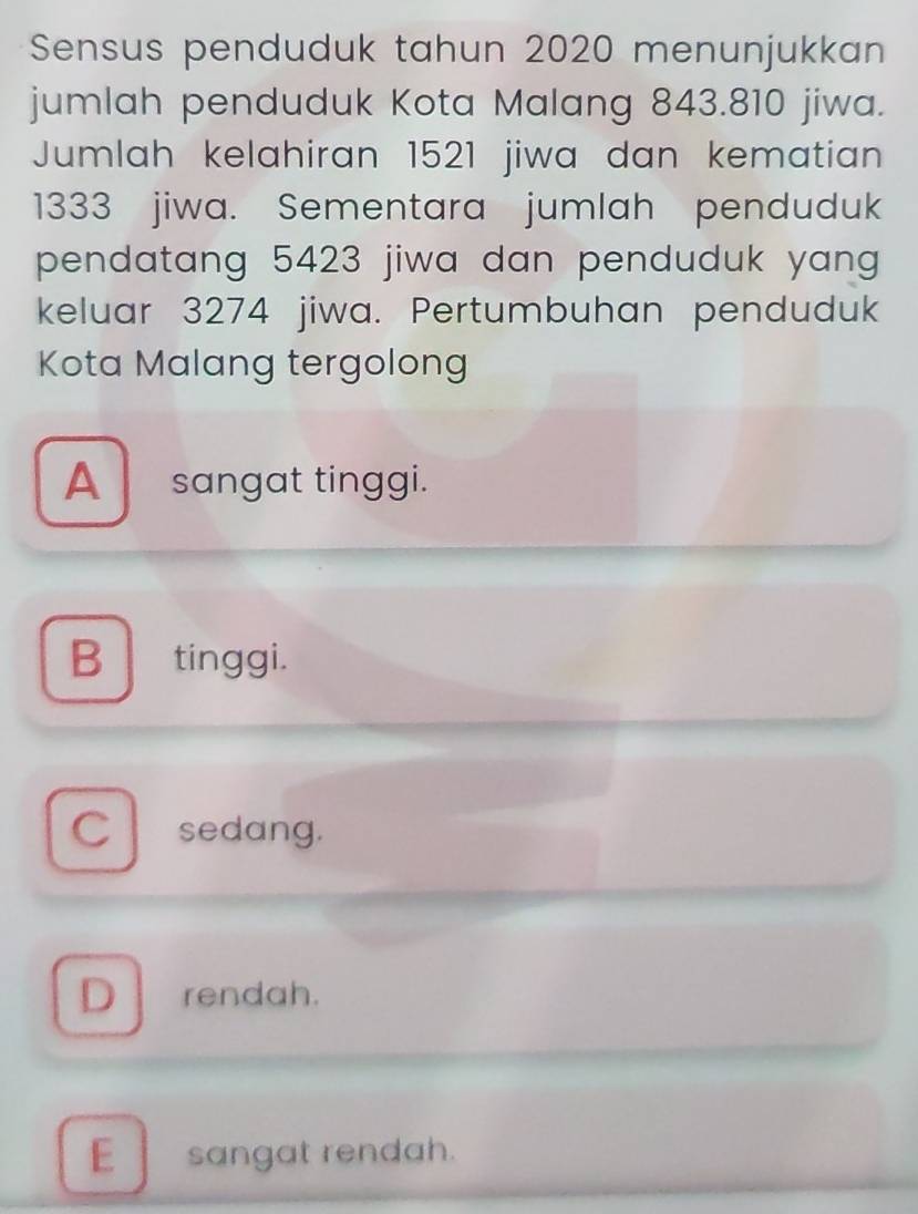 Sensus penduduk tahun 2020 menunjukkan
jumlah penduduk Kota Malang 843.810 jiwa.
Jumlah kelahiran 1521 jiwa dan kematian
1333 jiwa. Sementara jumlah penduduk
pendatang 5423 jiwa dan penduduk yang 
keluar 3274 jiwa. Pertumbuhan penduduk
Kota Malang tergolong
A sangat tinggi.
B tinggi.
C sedang.
D rendah.
E sangat rendah.