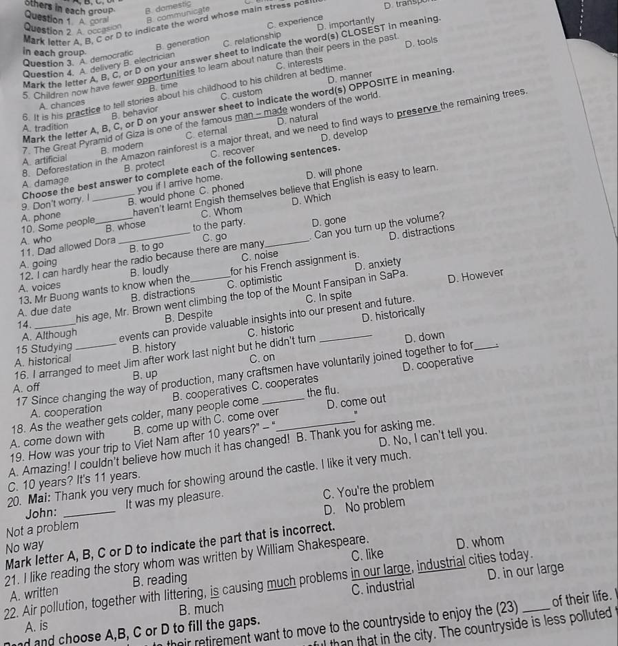 others in each group. B. domestic
Question 1 A. coral B. communicate
Mark letter A. B. C or D to indicate the word whose main stress pos… D. transpor
Question 2. A. occasion
B. generation C. experience
Question 4. A. delivery B. electrician C. relationship D. importantly
in each group
Mark the letter A, B, C, or D on your answer sheet to indicate the word(s) CLOSEST in meaning
Question 3. A. democratic
5. Children now have fewer opportunities to learn about nature than their peers in the past D. tools
D. manner
B. time
6. It is his practice to tell stories about his childhood to his children at bedtime. C. interests
B. behavior C. custom
A. chances
Mark the letter A, B, C, or D on your answer sheet to indicate the word(s) OPPOSITE in meaning.
7. The Great Pyramid of Giza is one of the famous man - made wonders of the world.
A. tradition
B. modern C. eternal D. natural
A. damage 8. Deforestation in the Amazon rainforest is a major threat, and we need to find ways to preserve the remaining trees
B. protect C. recover D. develop
A. artificial
9. Don't worry. I Choose the best answer to complete each of the following sentences.
you if I arrive home.
B. would phone C. phoned D. will phone
haven't learnt Engish themselves believe that English is easy to learn.
C. Whom D. Which
A. phone 10. Some people D. gone
B. whose to the party.
A. who
11. Dad allowed Dora
12. I can hardly hear the radio because there are many  Can you turn up the volume?
A. going B. to go C. go_
D. distractions
C. noise
D. anxiety
A. voices B. loudly _for his French assignment is.
13. Mr Buong wants to know when the
his age, Mr. Brown went climbing the top of the Mount Fansipan in SaPa. D. However
A. due date B. distractions C. optimistic
B. Despite C. In spite
D. historically
14._
A. Although
events can provide valuable insights into our present and future.
A. historical _B. history C. historic_
15 Studying
16. I arranged to meet Jim after work last night but he didn't turn D. down
C. on
D. cooperative
17 Since changing the way of production, many craftsmen have voluntarily joined together to for_
B. up
A. off
the flu.
A. cooperation B. cooperatives C. cooperates
"
18. As the weather gets colder, many people come
A. come down with B. come up with C. come over D. come out
D. No, I can't tell you.
19. How was your trip to Viet Nam after 10 years?" -"
A. Amazing! I couldn't believe how much it has changed! B. Thank you for asking me.
20. Mai: Thank you very much for showing around the castle. I like it very much.
C. 10 years? It's 11 years.
It was my pleasure.
John:
D. No problem
Not a problem C. You're the problem
Mark letter A, B, C or D to indicate the part that is incorrect.
No way
C. like D. whom
21. I like reading the story whom was written by William Shakespeare.
C. industrial
B. much D. in our large
22. Air pollution, together with littering, is causing much problems in our large, industrial cities today. B. reading
A. written
n their retirement want to move to the countryside to enjoy the (23) of their life.
A. is
ful than that in the city. The countryside is less polluted
d and choose A,B, C or D to fill the gaps.