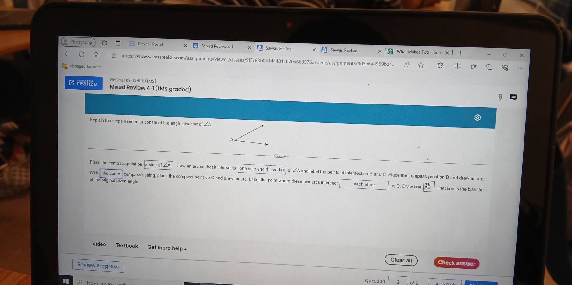 Not syncing Clever | Portał Mixed Review 4-1 Savvas Realize Savvas Realize What Makes Two Figure 
× 
C https://www.savvasrealize.com/assignments/viewer/classes/9f3c63b04144431cb70a6b9976ae3eee/assignments/805e6a4959ba4... 
Manaqed favorites 
GEOMETRY-WHITE (LMS) 
C realize Mixed Review 4-1 (LMS graded) 
Explain the steps needed to construct the angle bisector of _ A
A 
Place the compass point on a side of A Draw an arc so that it intersects one side and the vertex of ∠A and label the points of intersection B and C. Place the compass point on B and draw an arc. 
With the same compass setting, place the compass point on C and draw an arc. Label the point where these two arcs intersect each other 
of the original given angle. 
as D. Draw line That line is the bisector 
Video Textbook Get more help£ 
Clear all Check answer 
Review Progress 
O Tyne he 
Question