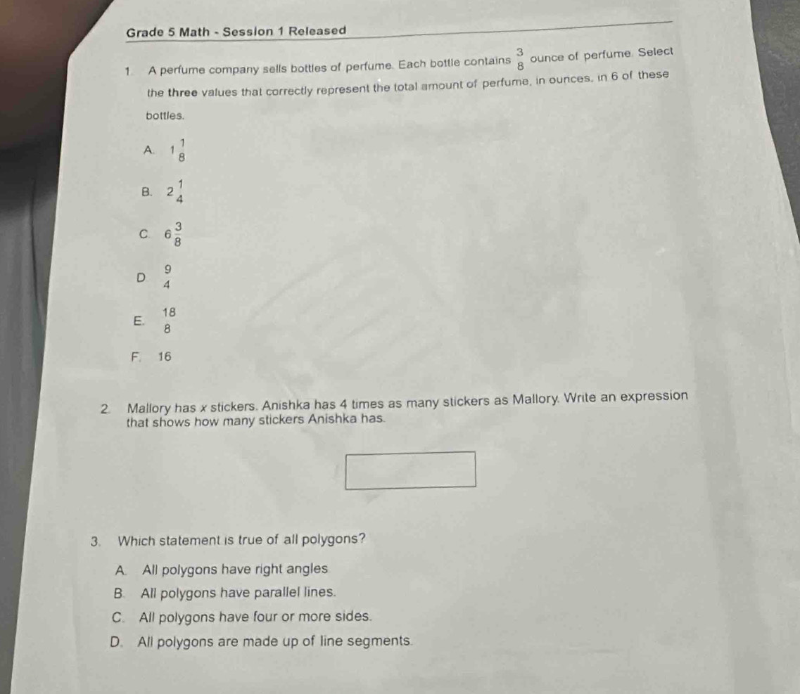 Grade 5 Math - Session 1 Released
1 A perfume company sells bottles of perfume. Each bottle contains  3/8  ounce of perfume. Select
the three values that correctly represent the total amount of perfume, in ounces, in 6 of these
bottles.
A. 1 1/8 
B. 2beginarrayr 1 4endarray
C 6 3/8 
D  9/4 
E. beginarrayr 18 8endarray
F. 16
2. Mallory has x stickers. Anishka has 4 times as many stickers as Mallory. Write an expression
that shows how many stickers Anishka has.
3. Which statement is true of all polygons?
A. All polygons have right angles
B. All polygons have parallel lines.
C. All polygons have four or more sides.
D. All polygons are made up of line segments.