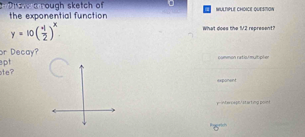 en ah cunctonsough sketch of
MULTIPLE CHOICE QUESTION
the exponential function
y=10( · 1/2 )^x. 
What does the 1/2 represent?
or Decay?
common ratio/multiplier
ept
te?
exponent
y-intercept/starting point
Rewatch